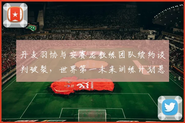 丹麦羽协与安赛龙教练团队续约谈判破裂，世界第一未来训练计划悬空？
