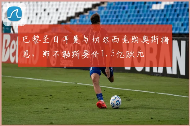 巴黎圣日耳曼与切尔西竞购奥斯梅恩，那不勒斯要价1.5亿欧元
