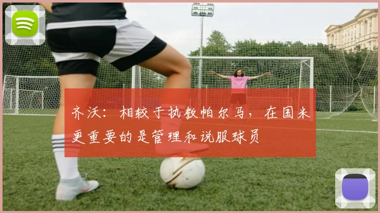 齐沃:相较于执教帕尔马,在国米更重要的是管理和说服球员