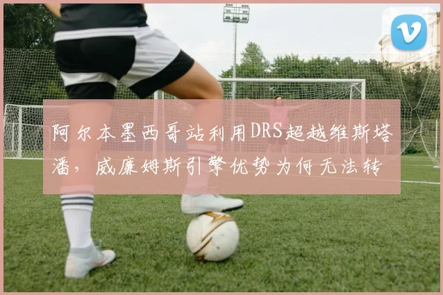 阿尔本墨西哥站利用DRS超越维斯塔潘，威廉姆斯引擎优势为何无法转化为积分？