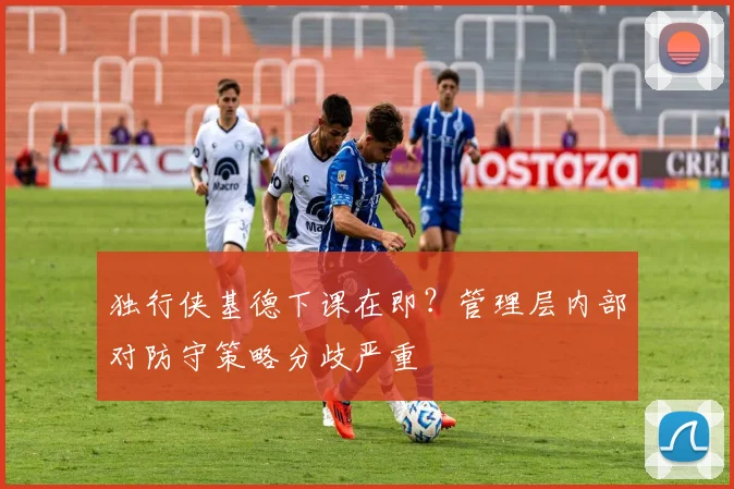 独行侠基德下课在即？管理层内部对防守策略分歧严重