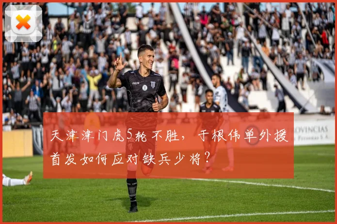 天津津门虎5轮不胜，于根伟单外援首发如何应对缺兵少将？