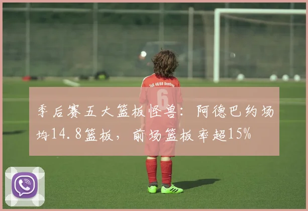 季后赛五大篮板怪兽:阿德巴约场均14.8篮板,前场篮板率超15%
